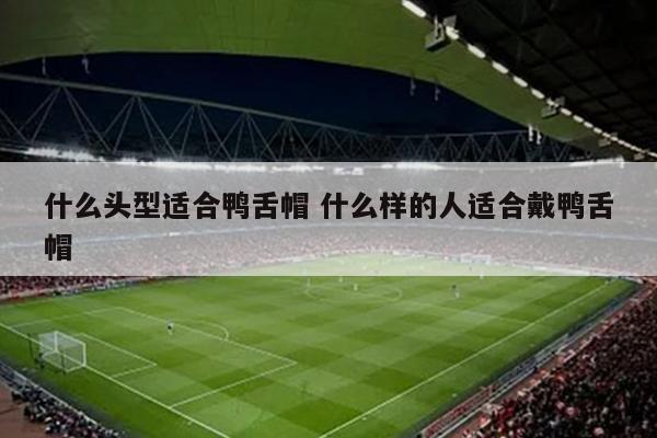 什么头型适合鸭舌帽 什么样的人适合戴鸭舌帽