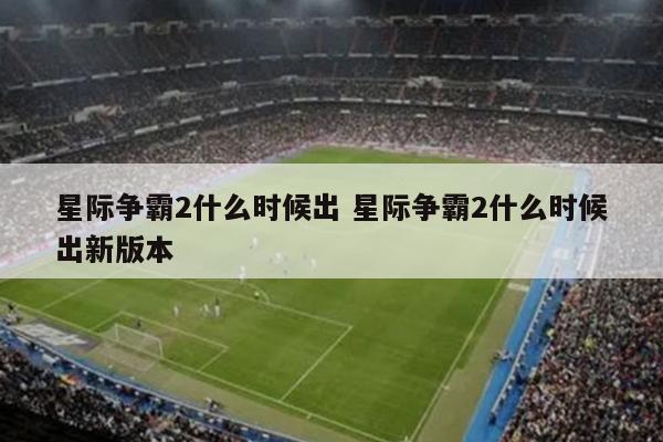 星际争霸2什么时候出 星际争霸2什么时候出新版本