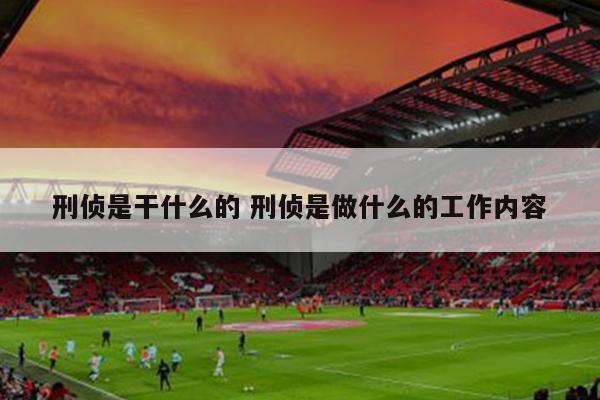 刑侦是干什么的 刑侦是做什么的工作内容