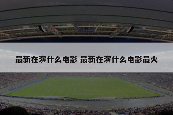 最新在演什么电影 最新在演什么电影最火