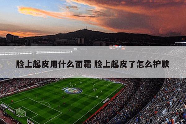 脸上起皮用什么面霜 脸上起皮了怎么护肤