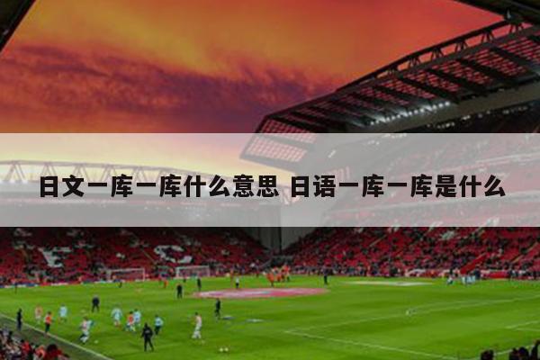 日文一库一库什么意思 日语一库一库是什么