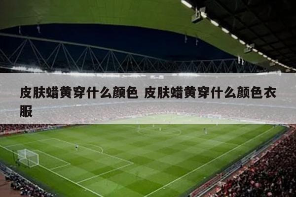 皮肤蜡黄穿什么颜色 皮肤蜡黄穿什么颜色衣服