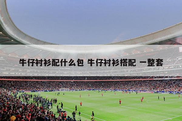 牛仔衬衫配什么包 牛仔衬衫搭配 一整套
