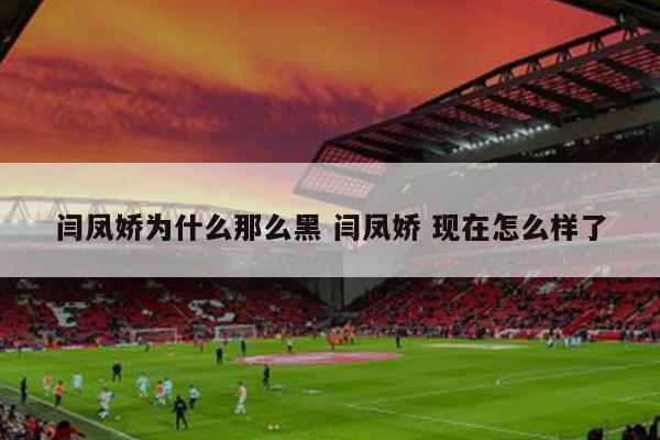闫凤娇为什么那么黑 闫凤娇 现在怎么样了