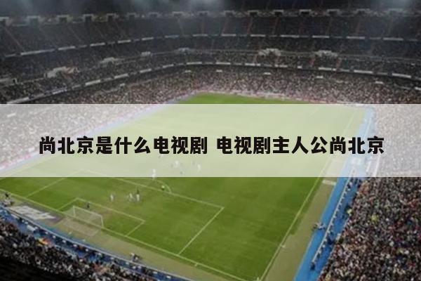 尚北京是什么电视剧 电视剧主人公尚北京