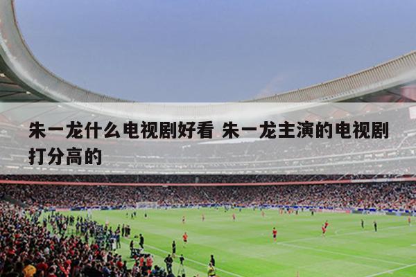朱一龙什么电视剧好看 朱一龙主演的电视剧打分高的