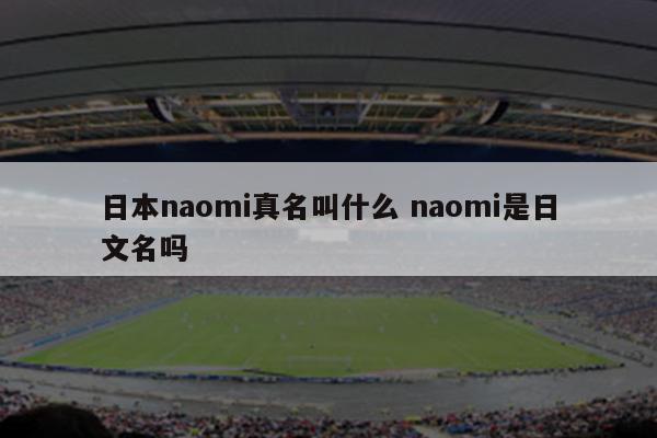 日本naomi真名叫什么 naomi是日文名吗