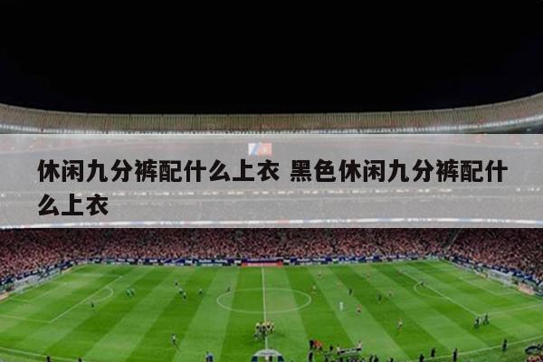 休闲九分裤配什么上衣 黑色休闲九分裤配什么上衣