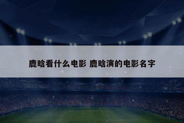 鹿晗看什么电影 鹿晗演的电影名字