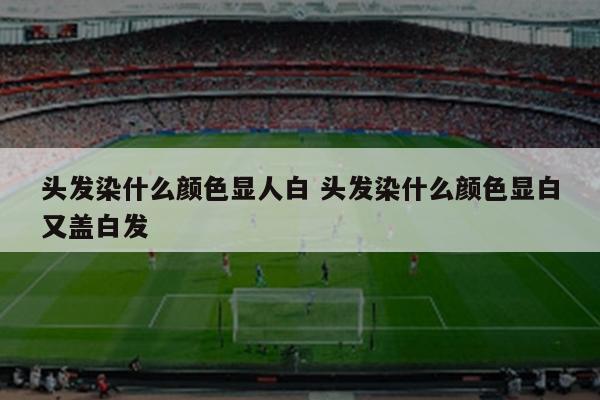 头发染什么颜色显人白 头发染什么颜色显白又盖白发