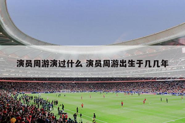 演员周游演过什么 演员周游出生于几几年
