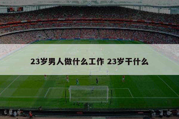 23岁男人做什么工作 23岁干什么