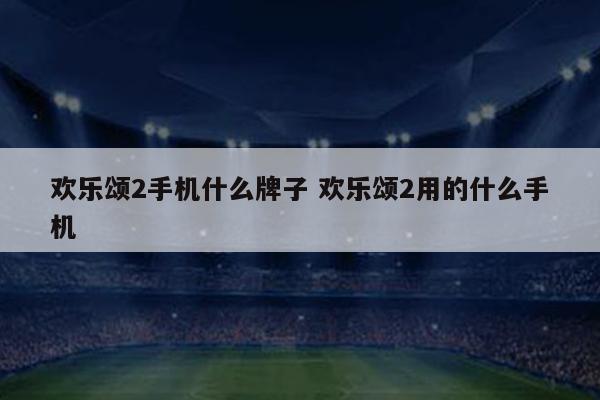 欢乐颂2手机什么牌子 欢乐颂2用的什么手机