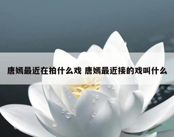唐嫣最近在拍什么戏 唐嫣最近接的戏叫什么