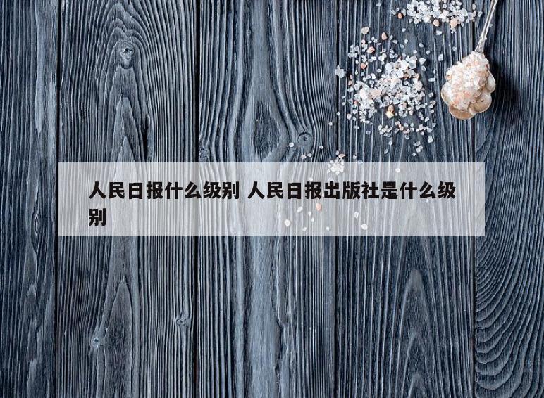 人民日报什么级别 人民日报出版社是什么级别