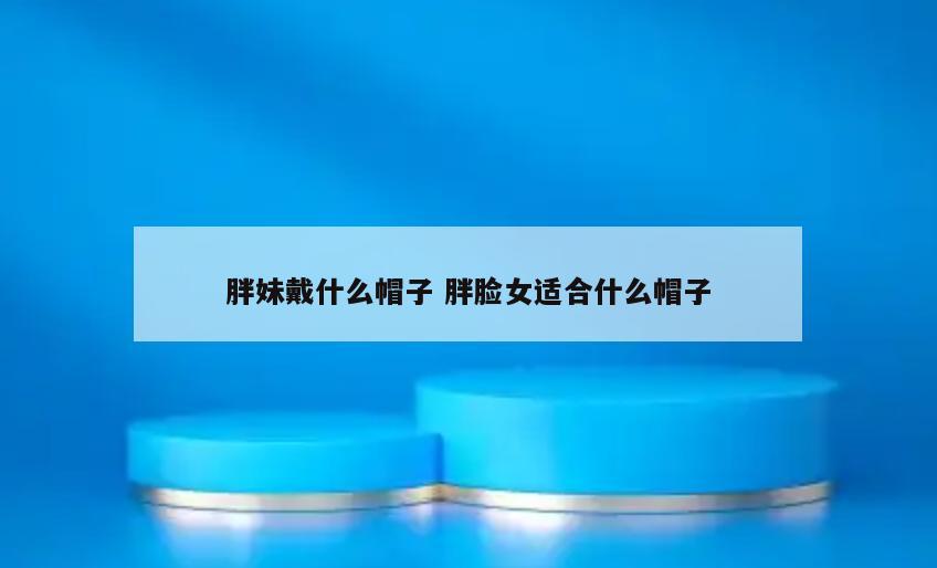 胖妹戴什么帽子 胖脸女适合什么帽子