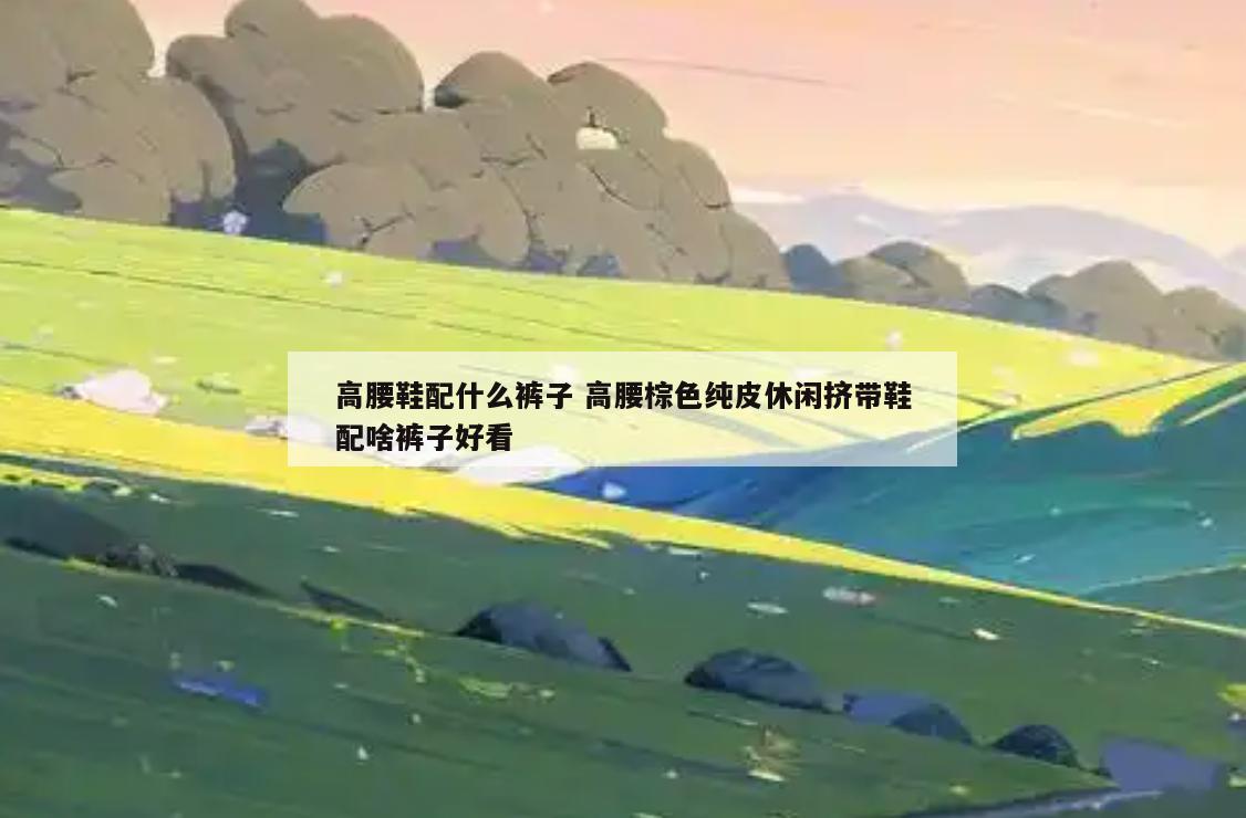 高腰鞋配什么裤子 高腰棕色纯皮休闲挤带鞋配啥裤子好看