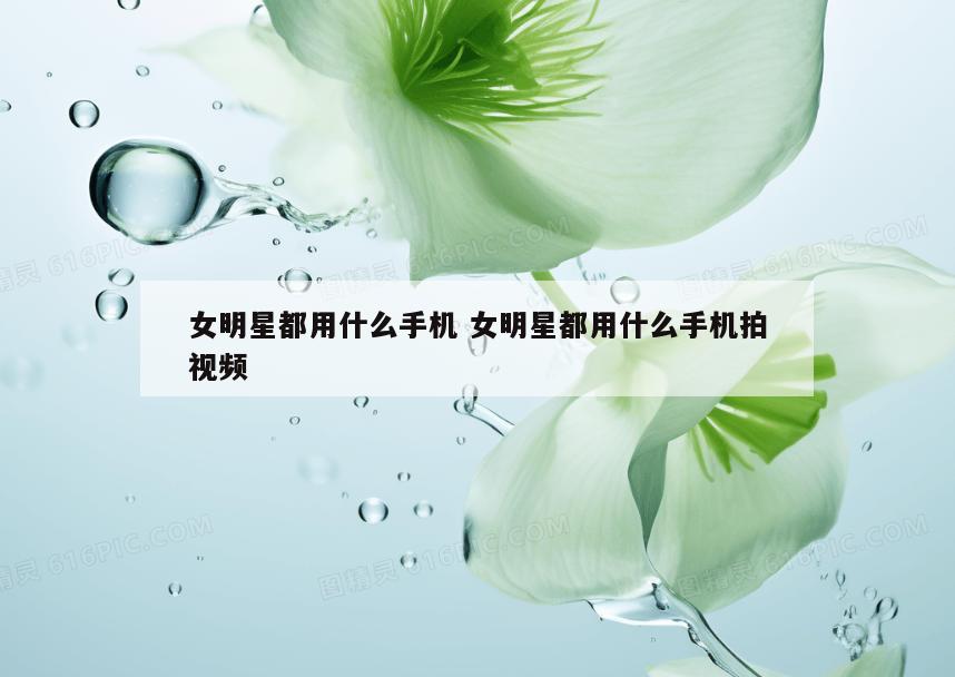 女明星都用什么手机 女明星都用什么手机拍视频